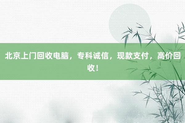 北京上门回收电脑，专科诚信，现款支付，高价回收！